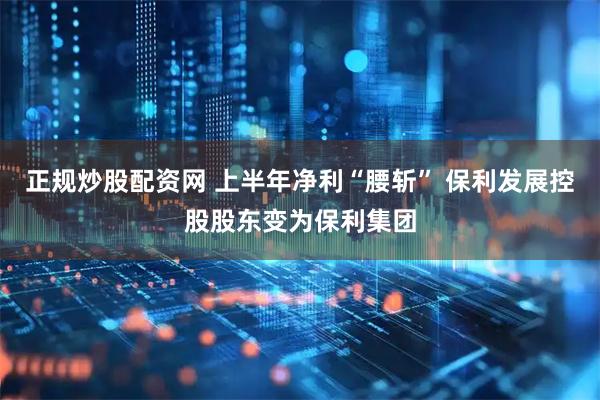 正规炒股配资网 上半年净利“腰斩” 保利发展控股股东变为保利集团