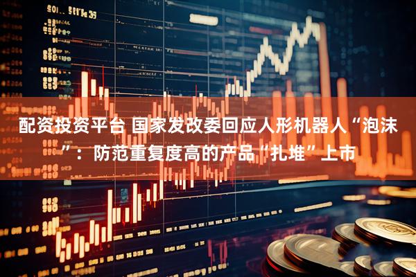 配资投资平台 国家发改委回应人形机器人“泡沫”:防范重复度高的产品“扎堆”上市