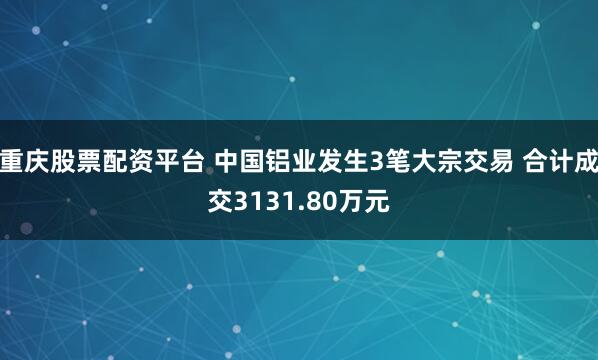重庆股票配资平台 中国铝业发生3笔大宗交易 合计成交3131.80万元